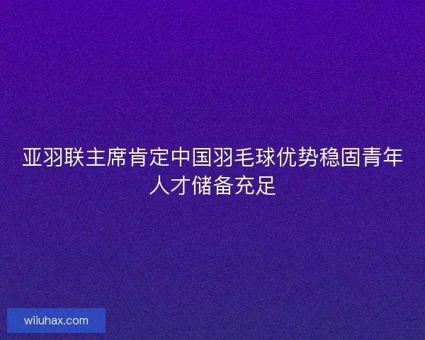 亚羽联主席肯定中国羽毛球优势稳固青年人才储备充足